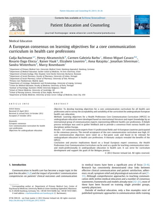 Medical Education
A European consensus on learning objectives for a core communication
curriculum in health care professions
Cadja Bachmann a,
*, Henry Abramovitch b
, Carmen Gabriela Barbu c
, Afonso Miguel Cavaco d,e
,
Rosario Dago Elorza f
, Rainer Haak g
, Elizabete Loureiro h
, Anna Ratajska i
, Jonathan Silverman j
,
Sandra Winterburn k
, Marcy Rosenbaum l
a
Department of Primary Medical Care, University Medical Center Hamburg-Eppendorf, Hamburg, Germany
b
Department of Medical Education, Sackler School of Medicine, Tel Aviv University, Israel
c
Department of Endocrinology, Elias Hospital, Carol Davila University Bucharest, Romania
d
Department of Social Pharmacy, Faculty of Pharmacy, University of Lisbon, Portugal
e
Department of Social Pharmacy, School of Pharmacy, University of Oslo, Norway
f
Primary Care Paediatrician, Madrid, Spain
g
Department of Cariology, Endodontics and Periodontology, University of Leipzig, Germany
h
Center for Medical Education, Faculty of Medicine, University of Porto, Portugal
i
Institute of Psychology, Kazimierz Wielki University Bydgoszcz, Poland
j
School of Clinical Medicine, University of Cambridge, UK
k
School of Nursing Sciences, University of East Anglia, Norwich, UK
l
Department of Family Medicine, University of Iowa Carver College of Medicine, Iowa City, USA
1. Introduction
Communication in health care has become a major topic in the
past few decades [1,2] and the impact of providers’ communication
competencies on patients’ clinical outcomes and communication
in medical teams have been a signiﬁcant area of focus [3–6].
Research has consistently demonstrated clear links between
effective clinical communication and patient satisfaction, adher-
ence, recall, symptom relief and physiological outcomes of care [7–
11]. Although comprehensive approaches to teaching communi-
cation skills within medical education and a number of consensus
statements, frameworks and models already exist [12–21], most of
these have been focused on training single provider groups,
namely physicians.
Outside of medical education, only a few examples exist of
published systematic approaches to communication skills training
Patient Education and Counseling 93 (2013) 18–26
A R T I C L E I N F O
Article history:
Received 25 April 2012
Received in revised form 14 October 2012
Accepted 27 October 2012
Keywords:
European consensus
Core communication curriculum for health
care professions
Objectives for undergraduate education
A B S T R A C T
Objective: To develop learning objectives for a core communication curriculum for all health care
professions and to survey the acceptability and suitability of the curriculum for undergraduate European
health care education.
Methods: Learning objectives for a Health Professions Core Communication Curriculum (HPCCC) in
undergraduate education were developed based on international literature and expert knowledge by an
international group of communication experts representing different health care professions. A Delphi
process technique was used to gather feedback and to provide a consensus from various health care
disciplines within Europe.
Results: 121 communication experts from 15 professional ﬁelds and 16 European countries participated
in the consensus process. The overall acceptance of the core communication curriculum was high. 61
core communication objectives were rated on a ﬁve-point scale and found to be relevant for
undergraduate education in health care professions. A thematic analysis revealed the beneﬁts of the
HPCCC.
Conclusions and practice implications: Based on a broad European expert consensus, the Health
Professions Core Communication Curriculum can be used as a guide for teaching communication inter-
and multi-professionally in undergraduate education in health care. It can serve for curriculum
development and support the goals of the Bologna process.
ß 2012 Elsevier Ireland Ltd. All rights reserved.
* Corresponding author at: Department of Primary Medical Care, Center of
Psychosocial Medicine, University Medical Center Hamburg-Eppendorf, Martinistr.
52, D-20246 Hamburg, Germany. Tel.: +49 40 7410 54200; fax: +49 40 7410 53681.
E-mail address: c.bachmann@uke.uni-hamburg.de (C. Bachmann).
Contents lists available at SciVerse ScienceDirect
Patient Education and Counseling
journal homepage: www.elsevier.com/locate/pateducou
0738-3991/$ – see front matter ß 2012 Elsevier Ireland Ltd. All rights reserved.
http://dx.doi.org/10.1016/j.pec.2012.10.016
 