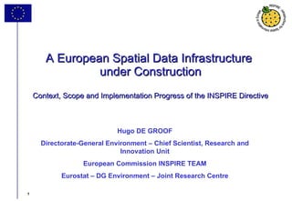 A European Spatial Data Infrastructure  under Construction Context, Scope and Implementation Progress of the INSPIRE Directive Hugo DE GROOF Directorate-General Environment – Chief Scientist, Research and Innovation Unit European Commission INSPIRE TEAM Eurostat – DG Environment – Joint Research Centre 