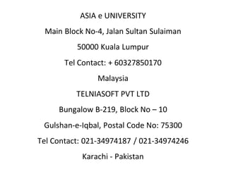 ASIA e UNIVERSITY
Main Block No-4, Jalan Sultan Sulaiman
50000 Kuala Lumpur
Tel Contact: + 60327850170
Malaysia
TELNIASOFT PVT LTD
Bungalow B-219, Block No – 10
Gulshan-e-Iqbal, Postal Code No: 75300
Tel Contact: 021-34974187 / 021-34974246
Karachi - Pakistan
 