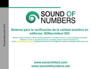 www.sonarchitect.com
www.soundofnumbers.net
TecniacústicaLeón2010
Sistema para la verificación de la calidad acústica en
edificios: SONarchitect ISO
Manuel A. Sobreira-Seoane1, Alfonso Rodríguez-Molares2, Julio Martín-Herrero1 y Cástor Rodríguez-Fernández2
Affiliation: 1 E.T.S. E. de Telecomunicación, University of Vigo. 2 Sound of Numbers S.L.
e-mail: msobre@gts.tsc.uvigo.es; fon@soundofnumbers.net; julio@gts.tsc.uvigo.es; castor@soundofnumbers.net
 
