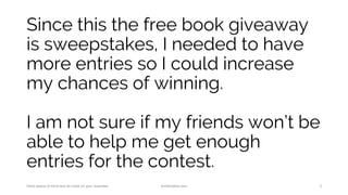 Since this the free book giveaway
is sweepstakes, I needed to have
more entries so I could increase
my chances of winning.
I am not sure if my friends won’t be
able to help me get enough
entries for the contest.
Have peace of mind and do more on your business. AnnKristine.com 3
 