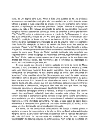 outro, de um dogma para outro. Afinal é tudo uma questão de fé. As propostas
apresentadas ao nível dos municípios são bem reveladoras: a atribuição de nomes
bíblicos a praças e ruas, propostas de criação do Dia do Evangelho como feriado
nacional, a organização de marchas, passeatas “Gospel”, controle e ampliação de
estações de rádio e TV, inclusive apropriação de partes de ruas (em Belo Horizonte);
obrigar as noivas a casarem-se com roupa íntima de tamanhos e formas pré-definidos
(Vila Velha/ES); exigir a professores e alunos a oração do Pai-Nosso antes do início
das aulas (Ilhéus/BA); criação de um WC para gays, lésbicas e transsexuais (São
Paulo/SP); proibição de bares com venda de bebidas alcoólicas a menos de 300
metros da igreja (Sorocaba/SP); instituição do Dia do Orgulho Hetero no calendário
(São Paulo/SP); obrigação de leitura de trechos da Biblia antes das sessões no
município (Passo Fundo/RS). Na periferia do Rio de Janeiro (São Gonçalo) a antiga
Praça Chico Mendes (em memória do célebre ambientalista assassinado na Amazónia)
mudou de nome para “Praça da Bíblia”, decisão justificada pela ex-prefeita nos
seguintes termos: “antes essa praça era relacionada a crimes, hoje manifesta a palavra
de Deus”. Enfim, todos os meios servem para travar projetos de lei em defesa dos
direitos das minorias raciais, dos movimentos gay e feministas, da legalização do
aborto, do consumo de drogas leves, etc.
É neste quadro que decorre a recente agitação em torno do nome de Marco
Feliciano, o novo presidente da Comissão de Direitos Humanos e Minorias (CDHM)
eleito pelo Congresso Nacional. Este pastor evangélico, figura a todos os títulos
controversa, foi protagonista na sua própria igreja de cenas com simulacros de
“exorcismo” e fez repetidas afirmações (documentadas em video) de índole racista e
homofóbico, como a de que os africanos transportam o estigma do demónio, ou que as
balas que mataram John Lennon foram disparadas em nome do Pai, do Filho e do
Espírito Santo, etc, etc., atitudes que têm sido lembradas pelas dezenas de milhar de
manifestantes e ciberativistas, indignados com tudo isto mas que foram, até hoje,
impotentes para remover tal personagem da referida Comissão.
O discurso demagógico contra a violência, a droga e a perversão dos valores
morais, tem acolhimento sobretudo junto das camadas mais pobres, dos que se
sentem excluídos e abandonados pelos políticos e surge como suporte comunitarista
numa sociedade que alicia diariamente ao consumismo e à individualização enquanto
fragmenta a velha identidade comunitária. Por isso, a base social de apoio destes
movimentos é reveladora: 64% ganha até um salário mínimo (260,00 euros); e 42%
possui um nível de instrução com ensino básico incompleto.
Em suma, se nas democracias amadurecidas da Europa a classe política é
rejeitada em nome da incompetência e da falta de ética, no Brasil a descredibilização
da Igreja católica e a diluição de correntes progressistas como a Teologia da Libertação
não são sinónimos de secularização da sociedade, mas de uma crescente
“sacralização” do discurso populista na esfera pública. Num tempo de incertezas em
 