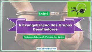 A Evangelização dos Grupos
Desafiadores
www.ebdemfoco.com
Professor:	
  Erberson	
  R.	
  Pinheiro	
  dos	
  Santos
Lição	
  6
 