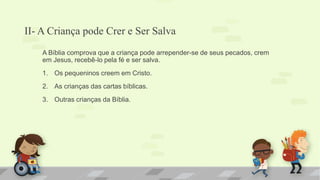 II- A Criança pode Crer e Ser Salva
A Bíblia comprova que a criança pode arrepender-se de seus pecados, crem
em Jesus, recebê-lo pela fé e ser salva.
1. Os pequeninos creem em Cristo.
2. As crianças das cartas bíblicas.
3. Outras crianças da Bíblia.
 