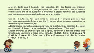A fé em Cristo não é herdada, mas aprendida. Um dos fatores que impedem
investimentos e esforços na evangelização e discipulado infantil é a crença infundada
de que nascer em um lar evangélico e frequentar a Escola Dominical são suficientes
para que a criança receba a salvação e se torne um cristão.
Isso não é suficiente. Vou fazer umas na analogia bem simples para que fique
bem claro o pensamento: Deixar o seu filho (a) durante várias horas em sua cozinha vai
fazer dele (a) um cozinheiro (a)?
A bíblia fala que Samuel desde pequeno viveu no Templo junto ao sacerdote Eli, porém
em 1 Samuel 3.7, lemos que ele ainda não conhecia ao Senhor. Triste, não?
Existem milhares de crianças que vão à igreja, pertencem a famílias cristãs, mas
também não conhecem a Jesus como Salvador. (BUENO, Telma. Ensinando a Fé
Cristã às Crianças: Um Guia para os Pais e Professores.1 ed. Rio de Janeiro,
CPAD,2013, pp. 13,14)
 