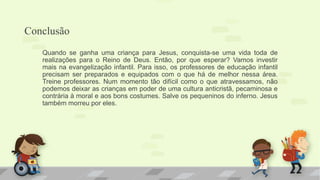 Conclusão
Quando se ganha uma criança para Jesus, conquista-se uma vida toda de
realizações para o Reino de Deus. Então, por que esperar? Vamos investir
mais na evangelização infantil. Para isso, os professores de educação infantil
precisam ser preparados e equipados com o que há de melhor nessa área.
Treine professores. Num momento tão difícil como o que atravessamos, não
podemos deixar as crianças em poder de uma cultura anticristã, pecaminosa e
contrária à moral e aos bons costumes. Salve os pequeninos do inferno. Jesus
também morreu por eles.
 