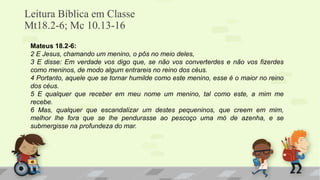 Leitura Bíblica em Classe
Mt18.2-6; Mc 10.13-16
Mateus 18.2-6:
2 E Jesus, chamando um menino, o pôs no meio deles,
3 E disse: Em verdade vos digo que, se não vos converterdes e não vos fizerdes
como meninos, de modo algum entrareis no reino dos céus.
4 Portanto, aquele que se tornar humilde como este menino, esse é o maior no reino
dos céus.
5 E qualquer que receber em meu nome um menino, tal como este, a mim me
recebe.
6 Mas, qualquer que escandalizar um destes pequeninos, que creem em mim,
melhor lhe fora que se lhe pendurasse ao pescoço uma mó de azenha, e se
submergisse na profundeza do mar.
 