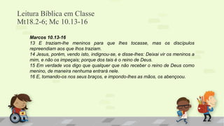 Leitura Bíblica em Classe
Mt18.2-6; Mc 10.13-16
Marcos 10.13-16
13 E traziam-lhe meninos para que lhes tocasse, mas os discípulos
repreendiam aos que lhos traziam.
14 Jesus, porém, vendo isto, indignou-se, e disse-lhes: Deixai vir os meninos a
mim, e não os impeçais; porque dos tais é o reino de Deus.
15 Em verdade vos digo que qualquer que não receber o reino de Deus como
menino, de maneira nenhuma entrará nele.
16 E, tomando-os nos seus braços, e impondo-lhes as mãos, os abençoou.
 