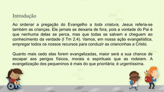 Introdução
Ao ordenar a pregação do Evangelho a toda criatura, Jesus referia-se
também as crianças. Ele jamais as deixaria de fora, pois a vontade do Pai é
que nenhuma delas se perca, mas que todas se salvem e cheguem ao
conhecimento da verdade (l Tm 2.4). Vamos, em nossa ação evangelística,
empregar todos os nossos recursos para conduzir as criancinhas a Cristo.
Quanto mais cedo elas forem evangelizadas, maior será a sua chance de
escapar aos perigos físicos, morais e espirituais que as rodeiam. A
evangelização dos pequeninos é mais do que prioritária; é urgentíssima.
 
