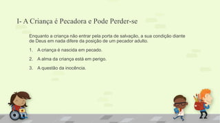 I- A Criança é Pecadora e Pode Perder-se
Enquanto a criança não entrar pela porta de salvação, a sua condição diante
de Deus em nada difere da posição de um pecador adulto.
1. A criança é nascida em pecado.
2. A alma da criança está em perigo.
3. A questão da inocência.
 