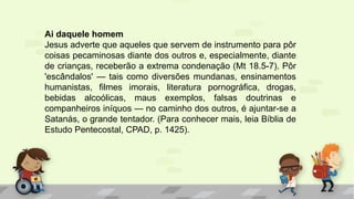 Ai daquele homem
Jesus adverte que aqueles que servem de instrumento para pôr
coisas pecaminosas diante dos outros e, especialmente, diante
de crianças, receberão a extrema condenação (Mt 18.5-7). Pôr
'escândalos' — tais como diversões mundanas, ensinamentos
humanistas, filmes imorais, literatura pornográfica, drogas,
bebidas alcoólicas, maus exemplos, falsas doutrinas e
companheiros iníquos — no caminho dos outros, é ajuntar-se a
Satanás, o grande tentador. (Para conhecer mais, leia Bíblia de
Estudo Pentecostal, CPAD, p. 1425).
 
