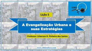A Evangelização Urbana e
suas Estratégias
www.ebdemfoco.com
Professor: Erberson R. Pinheiro dos Santos
Lição 5
 