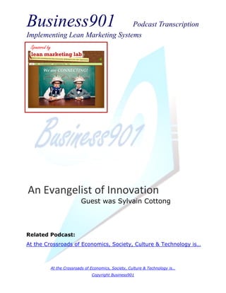 Business901                      Podcast Transcription
Implementing Lean Marketing Systems
 Sponsored by




An Evangelist of Innovation
                           Guest was Sylvain Cottong



Related Podcast:
At the Crossroads of Economics, Society, Culture & Technology is…



            At the Crossroads of Economics, Society, Culture & Technology is…
                                 Copyright Business901
 