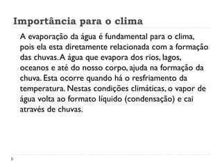 Importância para o clima
A evaporação da água é fundamental para o clima,
pois ela esta diretamente relacionada com a formação
das chuvas.A água que evapora dos rios, lagos,
oceanos e até do nosso corpo, ajuda na formação da
chuva. Esta ocorre quando há o resfriamento da
temperatura. Nestas condições climáticas, o vapor de
água volta ao formato líquido (condensação) e cai
através de chuvas.
 