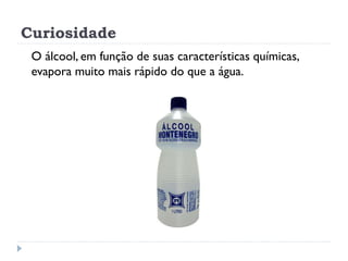 Curiosidade
O álcool, em função de suas características químicas,
evapora muito mais rápido do que a água.
 