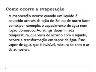 Como ocorre a evaporação
A evaporação ocorre quando um líquido é
aquecido através da ação do Sol ou de outro fator
como, por exemplo, o aquecimento de água num
fogão doméstico.Ao atingir determinada
temperatura, que varia de acordo com o líquido,
ocorre a transformação em vapor de água. Este
vapor de água, que é invisível, mistura-se com o ar
da atmosfera.
 