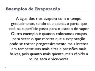 Exemplos de Evaporação
A água dos rios evapora com o tempo,
gradualmente, sendo que apenas a parte que
está na superfície passa para o estado de vapor.
Outro exemplo é quando colocamos roupas
para secar, o que mostra que a evaporação
pode se tornar progressivamente mais intensa
em temperaturas mais altas e pressões mais
baixas, pois quanto mais quente, mais rápido a
roupa seca e vice-versa.
 