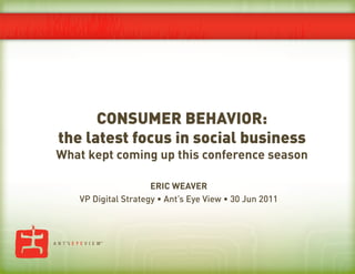 CONSUMER BEHAVIOR:
the latest focus in social business
What kept coming up this conference season

                     ERIC WEAVER
   VP Digital Strategy • Ant’s Eye View • 30 Jun 2011
 