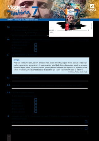 a
HISTÓRIA | 7.º ANO | 3.º CICLO DO ENSINO BÁSICO
Joana Cirne | Marília Henriques
na
História
Viagem
1.3. 	 Completa as frases:
	O território grego foi invadido por vários povos – , e
, a partir do a. C.
	Ao povo grego dá-se também o nome de
1.4.	 De forma a permitir que cada cidade conseguisse funcionar de forma independente, os gregos
organizaram-se em …
	 a) Cidades-estado	
	 b) Províncias	
	 c) Colónias	
2.	 Lê, atentamente, o documento.
DOC. 2
Para que exista uma pólis, devem, antes de mais, existir alimentos; depois ofícios, porque a vida exige
muitos instrumentos; armamento (…), para garantir a autoridade dentro da cidade e repelir as ameaças
externas; depois, ainda, o culto dos deuses, que é o primeiro elemento em importância; e, por fim, o que
é mais necessário, uma autoridade capaz de decidir o que é justo e conveniente para os cidadãos.
Aristóteles, Política, século IV a.C.
2.1.	 Identifica o autor do documento.
	
2.2.	 Segundo o autor do documento, o que é necessário para a existência de uma pólis?
	
2.3.	 Escolhe as opções corretas.
	 A pólis estava organizada na…
	 a) área rural.	
	 b) acrópole.	
	 c) área social.	
	 d) área urbana.	
	 e) área de lazer.	
3.	Assinala com um V (Verdadeira) ou com F (Falsa) as seguintes afirmações. Corrige as
afirmações falsas
	a) A partir do século VIII, os gregos expandiram-se pelo Mediterrâneo.	
	
	 b) Uma das razões que explica a colonização grega foi a procura de terras mais férteis.	
	
	
©AREALEDITORES
2
 