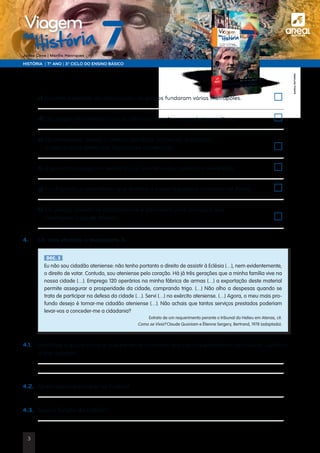 a
HISTÓRIA | 7.º ANO | 3.º CICLO DO ENSINO BÁSICO
Joana Cirne | Marília Henriques
na
História
Viagem
	c) Durante o período da colonização, os gregos fundaram várias metrópoles.	
	
	 d) Os gregos mantiveram com as colónias um intenso comércio marítimo.	
	
	 e) Os atenienses, devido à intensa atividade comercial, passaram
a usar a troca direta nas transações comerciais.	
	
	 f) A economia grega, no século V a.C., era terrestre, agrícola e monetária.	
	
	g) Em Esparta, a assembleia que detinha o poder legislativo chamava-se Apela.	
	
	h) Os gregos uniram-se politicamente e formaram uma aliança a que
chamaram Liga de Atenas.	
	
4.	 Lê, com atenção, o documento 3.
4.1.	Identifica o grupo social a que pertence o homem que faz o requerimento ao tribunal. Justifica
a tua resposta.
	
	
4.2.	 Quem podia participar na Eclésia?
	
4.3.	 Qual a função da Eclésia?
	
DOC. 3
Eu não sou cidadão ateniense: não tenho portanto o direito de assistir à Eclésia (…), nem evidentemente,
o direito de votar. Contudo, sou ateniense pelo coração. Há já três gerações que a minha família vive na
nossa cidade (…). Emprego 120 operários na minha fábrica de armas (…) a exportação deste material
permite assegurar a prosperidade da cidade, comprando trigo. (…) Não olho a despesas quando se
trata de participar na defesa da cidade (…). Servi (…) no exército ateniense. (…) Agora, o meu mais pro-
fundo desejo é tornar-me cidadão ateniense (…). Não achais que tantos serviços prestados poderiam
levar-vos a conceder-me a cidadania?
Extrato de um requerimento perante o tribunal do Helieu em Atenas, cit.
Como se Vivia? Claude Quoniam e Ètienne Sergery, Bertrand, 1978 (adaptado).
©AREALEDITORES
3
 