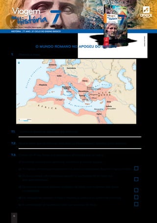 a
HISTÓRIA | 7.º ANO | 3.º CICLO DO ENSINO BÁSICO
Joana Cirne | Marília Henriques
na
História
Viagem
DOC. 6 Etapas da expansão do Império Romano
7.1.	 Justifica a desejo de expansão dos romanos.
	
7.2.	 Qual o nome que os romanos atribuíam ao Mediterrâneo? Justifica a tua resposta.
	
7.3.	 Coloca um X nas frases que explicam a afirmação que se segue:
	 A economia romana era comercial, monetária e urbana porque…
	a) As legiões romanas permaneciam nas zonas conquistadas durante longos períodos.	
	b) Os funcionários administrativos exigiam o conhecimento do latim nos
atos administrativos.	
	 c) Os colonos romanos estavam proibidos de casar com mulheres das áreas
conquistadas.	
	 d) Os mercadores levavam a todo o Império a cultura e os costumes romanos.	
	e) A romanização só foi possível pelo uso exclusivo da força.	
NN
Oceano
A
tlâ
n
t
i c o
M
a r M e d i t e r r â n e o
M
a r N e g r o
M
arAdr
iático
M
ar Tirreno
M
ar Jónico
M a
r
Egeu
Roma
Atenas
Pérgamo
Alexandria Jerusalém
Éfeso
Bizâncio
(Constantinopla)
Cartago
Hispânia
Gália
Germânia
Península
Itálica
Britânia
Dácia
Macedónia
Síria
Egito
Judeia
Grécia
Á S I A
M E N O R
RioReno
RioNilo
Rio Danúbio
Á F R I C A
500 km0
O MUNDO ROMANO NO APOGEU DO IMPÉRIO
7. 	 Observa o mapa.
©AREALEDITORES
6
 