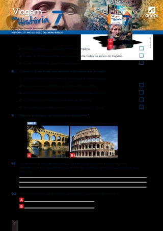 a
HISTÓRIA | 7.º ANO | 3.º CICLO DO ENSINO BÁSICO
Joana Cirne | Marília Henriques
na
História
Viagem
	f) O Direito romano era aplicado em todo o Império.	
	g) A rede de estradas facilitou a circulação entre todas as zonas do Império.	
	 h) As leis variavam de província para província.	
8. 	 Coloca um X nas frases que explicam a afirmação que se segue:
	 A economia romana era comercial, monetária e urbana porque…
	 a) a agricultura era a atividade económica mais lucrativa.	
	 b) o comércio era intenso e a moeda circulava em abundância.	
	c) as cidades eram importantes centros de comércio.	
	 d) nas transações comerciais, os romanos utilizavam a moeda.	
9. 	 Observa as imagens representadas no documento 7.
DOC. 7
A B
9.1.	Como sabes, a arquitetura romana é de inspiração grega. No entanto, algumas
características são inovadoras. Enuncia três dos principais elementos que mostram essa
inovação.
	
	
	
9.2.	Identifica a função das estruturas arquitetónicas representadas em A e B.
	 A
	 B
©AREALEDITORES
7
 