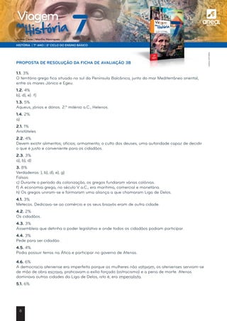 a
HISTÓRIA | 7.º ANO | 3.º CICLO DO ENSINO BÁSICO
Joana Cirne | Marília Henriques
na
História
Viagem
PROPOSTA DE RESOLUÇÃO DA FICHA DE AVALIAÇÃO 3B
1.1. 3%
O território grego fica situado no sul da Península Balcânica, junto do mar Mediterrâneo oriental,
entre os mares Jónico e Egeu.
1.2. 4%
b), d), e) f)
1.3. 5%
Aqueus, jónios e dórios. 2.º milénio a.C., Helenos.
1.4. 2%
a)
2.1. 1%
Aristóteles
2.2. 4%
Devem existir alimentos; ofícios; armamento; o culto dos deuses; uma autoridade capaz de decidir
o que é justo e conveniente para os cidadãos.
2.3. 3%
a), b), d)
3. 8%
Verdadeiras: ), b), d), e), g)
Falsas:
c) Durante o período da colonização, os gregos fundaram várias colónias.
f) A economia grega, no século V a.C., era marítima, comercial e monetária.
h) Os gregos uniram-se e formaram uma aliança a que chamaram Liga de Delos.
4.1. 3%
Metecos. Dedicava-se ao comércio e os seus bisavós eram de outra cidade.
4.2. 2%
Os cidadãos.
4.3. 3%
Assembleia que detinha o poder legislativo e onde todos os cidadãos podiam participar.
4.4. 3%
Pede para ser cidadão.
4.5. 4%
Podia possuir terras na Ática e participar no governo de Atenas.
4.6. 6%
A democracia ateniense era imperfeita porque as mulheres não votavam, os atenienses serviam-se
de mão de obra escrava, praticavam o exílio forçado (ostracismo) e a pena de morte. Atenas
dominava outras cidades da Liga de Delos, isto é, era imperialista.
5.1. 6%
©AREALEDITORES
8
 
