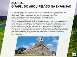 AÇORES, 
O PAPEL DO ARQUIPÉLAGO NA EXPANSÃO 
 O arquipélago dos Açores, devido à sua situação geográfica no 
Atlântico Norte, passou a ter um importante papel no 
reabastecimento das naus em água e mantimentos. 
 Dada a necessidade de defesa dos habitantes, da manutenção de 
uma posição estratégica portuguesa no meio do Atlântico e da 
imensa riqueza que por esta terra passava vinda do Império 
Português e, mais tarde, do Império Espanhol, as ilhas açorianas 
foram fortemente fortificadas praticamente desde o início do 
povoamento. 
 