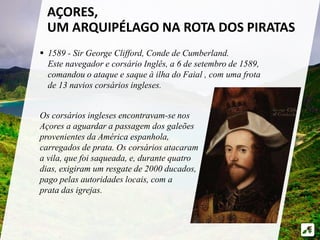 AÇORES, 
UM ARQUIPÉLAGO NA ROTA DOS PIRATAS 
 1589 - Sir George Clifford, Conde de Cumberland. 
Este navegador e corsário Inglês, a 6 de setembro de 1589, 
comandou o ataque e saque à ilha do Faial , com uma frota 
de 13 navios corsários ingleses. 
Os corsários ingleses encontravam-se nos 
Açores a aguardar a passagem dos galeões 
provenientes da América espanhola, 
carregados de prata. Os corsários atacaram 
a vila, que foi saqueada, e, durante quatro 
dias, exigiram um resgate de 2000 ducados, 
pago pelas autoridades locais, com a 
prata das igrejas. 
 