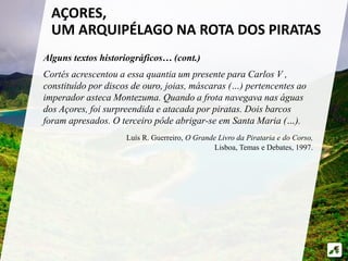 AÇORES, 
UM ARQUIPÉLAGO NA ROTA DOS PIRATAS 
Alguns textos historiográficos… (cont.) 
Cortés acrescentou a essa quantia um presente para Carlos V , 
constituído por discos de ouro, joias, máscaras (…) pertencentes ao 
imperador asteca Montezuma. Quando a frota navegava nas águas 
dos Açores, foi surpreendida e atacada por piratas. Dois barcos 
foram apresados. O terceiro pôde abrigar-se em Santa Maria (…). 
Luís R. Guerreiro, O Grande Livro da Pirataria e do Corso, 
Lisboa, Temas e Debates, 1997. 
 