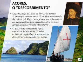 AÇORES, 
O “DESCOBRIMENTO” 
 Quando Diogo de Silves, ao serviço do Infante 
D. Henrique, avistou, em 1427, as ilhas açorianas de 
Sta. Maria e S. Miguel, elas já estariam referenciadas 
em mapas mais antigos, mas não existem certezas, 
apenas teorias sobre esta “descoberta”. 
 O que se sabe com certeza é que, 
a partir de 1430 e até 1452, todas 
as ilhas do arquipélago já se encontram 
descobertas e assinaladas nos mapas. 
 