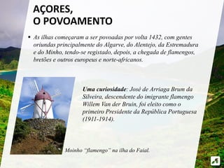 AÇORES, 
O POVOAMENTO 
 As ilhas começaram a ser povoadas por volta 1432, com gentes 
oriundas principalmente do Algarve, do Alentejo, da Estremadura 
e do Minho, tendo-se registado, depois, a chegada de flamengos, 
bretões e outros europeus e norte-africanos. 
Uma curiosidade: José de Arriaga Brum da 
Silveira, descendente do imigrante flamengo 
Willem Van der Bruin, foi eleito como o 
primeiro Presidente da República Portuguesa 
(1911-1914). 
Moinho “flamengo” na ilha do Faial. 
 
