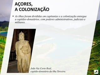 AÇORES, 
A COLONIZAÇÃO 
 As ilhas foram divididas em capitanias e a colonização entregue 
a capitães-donatários, com poderes administrativos, judiciais e 
militares. 
João Vaz Corte Real, 
capitão-donatário da ilha Terceira. 
 