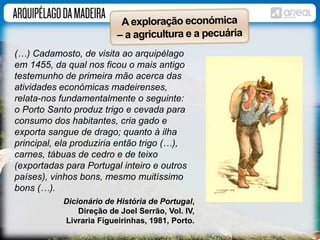 (…) Cadamosto, de visita ao arquipélago 
em 1455, da qual nos ficou o mais antigo 
testemunho de primeira mão acerca das 
atividades económicas madeirenses, 
relata-nos fundamentalmente o seguinte: 
o Porto Santo produz trigo e cevada para 
consumo dos habitantes, cria gado e 
exporta sangue de drago; quanto à ilha 
principal, ela produziria então trigo (…), 
carnes, tábuas de cedro e de teixo 
(exportadas para Portugal inteiro e outros 
países), vinhos bons, mesmo muitíssimo 
bons (…). 
Dicionário de História de Portugal, 
Direção de Joel Serrão, Vol. IV, 
Livraria Figueirinhas, 1981, Porto. 
 