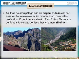  As ilhas do arquipélago são de origem vulcânica; por 
essa razão, o relevo é muito montanhoso, com vales 
profundos. O ponto mais alto é o Pico Ruivo. Os cursos 
de água são curtos, por isso lhes chamam ribeiras. 
 