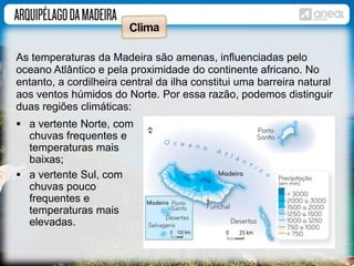 As temperaturas da Madeira são amenas, influenciadas pelo 
oceano Atlântico e pela proximidade do continente africano. No 
entanto, a cordilheira central da ilha constitui uma barreira natural 
aos ventos húmidos do Norte. Por essa razão, podemos distinguir 
duas regiões climáticas: 
 a vertente Norte, com 
chuvas frequentes e 
temperaturas mais 
baixas; 
 a vertente Sul, com 
chuvas pouco 
frequentes e 
temperaturas mais 
elevadas. 
 