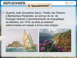  Quando João Gonçalves Zarco, Tristão Vaz Teixeira 
e Bartolomeu Perestrelo, ao serviço do rei de 
Portugal, fizeram o reconhecimento do Arquipélago 
da Madeira, em 1419, as ilhas já estariam 
referenciadas em mapas e livros mais antigos. 
 