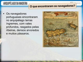  Os navegadores 
portugueses encontraram 
no arquipélago terras 
íngremes, com vales 
profundos, rasgados pelas 
ribeiras, densos arvoredos 
e muitos pássaros. 
 