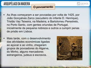  As ilhas começaram a ser povoadas por volta de 1425, por 
João Gonçalves Zarco (escudeiro do infante D. Henrique), 
Tristão Vaz Teixeira, na Madeira, e Bartolomeu Perestrelo, 
no Porto Santo, com gentes oriundas de Portugal, 
inicialmente da pequena nobreza e outros a cumprir penas 
de prisão em Lisboa. 
 Mais tarde, com o desenvolvimento 
das atividades económicas ligadas 
ao açúcar e ao vinho, chegaram 
grupos de povoadores do Algarve, 
do Minho, alguns mercadores 
estrangeiros, judeus e escravos. 
 