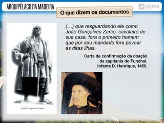 (…) que resguardando ele como 
João Gonçalves Zarco, cavaleiro de 
sua casa, fora o primeiro homem 
que por seu mandado fora povoar 
as ditas ilhas. 
Carta de confirmação da doação 
da capitania do Funchal, 
Infante D. Henrique, 1450. 
 