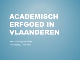 ACADEMISCH
ERFGOED IN
VLAANDEREN
Een voorlopige synthese
Antwerpen, 4 mei 2012
 