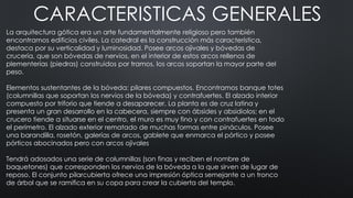 CARACTERISTICAS GENERALES
La arquitectura gótica era un arte fundamentalmente religioso pero también
encontramos edificios civiles. La catedral es la construcción más característica,
destaca por su verticalidad y luminosidad. Posee arcos ojivales y bóvedas de
crucería, que son bóvedas de nervios, en el interior de estos arcos rellenos de
plementerías (piedras) construidos por tramos, los arcos soportan la mayor parte del
peso.
Elementos sustentantes de la bóveda: pilares compuestos. Encontramos banque totes
(columnillas que soportan los nervios de la bóveda) y contrafuertes. El alzado interior
compuesto por triforio que tiende a desaparecer. La planta es de cruz latina y
presenta un gran desarrollo en la cabecera, siempre con ábsides y absidiolos; en el
crucero tiende a situarse en el centro, el muro es muy fino y con contrafuertes en todo
el perímetro. El alzado exterior rematado de muchas formas entre pináculos. Posee
una barandilla, rosetón, galerías de arcos, gablete que enmarca el pórtico y posee
pórticos abocinados pero con arcos ojivales
Tendrá adosados una serie de columnillas (son finas y reciben el nombre de
baquetones) que corresponden los nervios de la bóveda a la que sirven de lugar de
reposo. El conjunto pilarcubierta ofrece una impresión óptica semejante a un tronco
de árbol que se ramifica en su copa para crear la cubierta del templo.
 