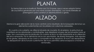PLANTA
Su forma típica es la basilical. Planta con 3 ó 5 naves, que a veces adopta forma
de cruz latina generada por una nave crucero (transepto). Las naves laterales se
prolongaron para construir un deambulatorio o girola.
ALZADO
Destaca la gran elevación de la nave central como resultado de la búsqueda de la luz; sus
elementos sustentantes son los pilares con columnas adosadas.
En cuanto a la cubierta, se utiliza la bóveda de crucería. En el exterior, la estructura se
manifiesta en los arbotantes y contrafuertes, que desplazan el peso de las bóvedas hasta el
suelo. Son coronadas por los pináculos. En cuanto al arco, lo más importante es la utilización
del arco rampante. Por lo demás los arcos son apuntados, de silueta triangular, más agudos
en las girolas, rebajados en los coros y conopiales en los sepulcros. El muro casi desaparece,
la desaparición de la función sustentante del muro permitirá cerrar el espacio a través de
ventanales.
 