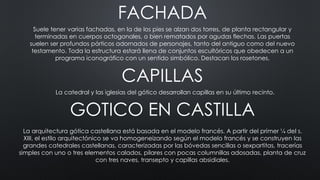 FACHADA
CAPILLAS
Suele tener varias fachadas, en la de los pies se alzan dos torres, de planta rectangular y
terminadas en cuerpos octogonales, o bien rematados por agudas flechas. Las puertas
suelen ser profundos pórticos adornados de personajes, tanto del antiguo como del nuevo
testamento. Toda la estructura estará llena de conjuntos escultóricos que obedecen a un
programa iconográfico con un sentido simbólico. Destacan los rosetones.
La catedral y las iglesias del gótico desarrollan capillas en su último recinto.
GOTICO EN CASTILLA
La arquitectura gótica castellana está basada en el modelo francés. A partir del primer ¼ del s.
XIII, el estilo arquitectónico se va homogeneizando según el modelo francés y se construyen las
grandes catedrales castellanas, caracterizadas por las bóvedas sencillas o sexpartitas, tracerías
simples con uno o tres elementos calados, pilares con pocas columnillas adosadas, planta de cruz
con tres naves, transepto y capillas absidiales.
 