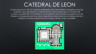 CATEDRAL DE LEON
Construida en el s. XIII. Sin duda es el ejemplo más característico del gótico francés:
la planta, que representa un interior de tres naves al principio y 5 a partir del
crucero, es parecida a la de Reims, en los sistemas de bóvedas; se parece a la de
Amiens. La búsqueda de la luz tiene importantes soluciones en las vidrieras de rico
colorido, en éstas predominan los colores verdes, ocres y amarillo.
 