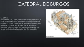 CATEDRAL DE BURGOS
LA OBRA:
Iniciada en 1221 bajo protección del rey Fernando III
y del obispo Mauricio, y sustituyó a la vieja catedral
románica, cuyos cimientos se aprovecharon en una
parte de la cabecera. En el s. XIV se terminó la
fachada principal y en el s. XV se construyeron las
torres, el cimborrio y la capilla del Condestable
 