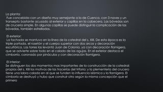 La planta:
Fue concebida con un diseño muy semejante a la de Cuenca, con 3 naves y un
transepto bastante acusado al exterior y capillas en la cabecera. Las bóvedas son
de crucería simple. En algunas capillas se puede distinguir la complicación de las
bóvedas, también estrelladas.
El exterior:
La fachada se mantuvo en la línea de la catedral del s. XIII. De esta época es la
triple portada, el rosetón y el cuerpo superior con dos arcos y decoración
escultórica. Las torres las levantó Juan de Colonia, ya con decoración flamígera,
que se advierte sobre todo en el calado de las agujas. En el exterior destaca el
cimborrio, coronado por pináculos y con decoración flamígera.
El interior:
Se distinguen los dos momentos mas importantes de la construcción de la catedral:
propios del s. XIII los motivos de las tracerías del triforio; y la plementería del crucero
tiene una labra calada en al que se funden la influencia islámica y la flamígera. El
cimborio se destruyó y hubo que construir otro según la misma concepción que el
primero
 