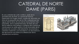 CATEDRAL DE NORTE
DAME (PARIS)
Es una catedral de culto católico, sede de la
archidiócesis de París, la capital de Francia.
Dedicada a la Virgen María, madre de Jesucristo, se
sitúa en la pequeña isla de la Cité, rodeada por las
aguas del río Sena. Es uno de los monumentos más
populares de la capital francesa. Se trata de uno
de los edificios más señeros y antiguos de cuantos se
construyeron en estilo gótico. El uso innovador de la
bóveda de crucería y del arbotante, los enormes y
coloridos rosetones y el naturalismo y la abundancia
de decoración escultórica lo diferencian de la
arquitectura románica.
 