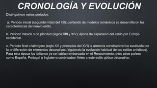 CRONOLOGÍA Y EVOLUCIÓN
Distinguimos varios periodos:
a. Periodo inicial (segunda mitad del XII): partiendo de modelos románicos se desarrollaron las
características del nuevo estilo.
b. Periodo clásico o de plenitud (siglos XIII y XIV): época de expansión del estilo por Europa
occidental.
c. Periodo final o falmígero (siglo XV y principios del XVI) la armonía constructiva fue sustituida por
la proliferación de elementos decorativos (siguiendo la evolución habitual de los estilos artísticos).
Para esta época los italianos ya se habían embarcado en el Renacimiento, pero otros países
como España, Portugal o Inglaterra continuaban fieles a este estilo gótico decorativo.
 