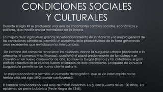 CONDICIONES SOCIALES
Y CULTURALES
Durante el siglo XII se produjeron una serie de importantes cambios sociales, económicos y
políticos, que modificaron la mentalidad de la época.
La mejora de la agricultura gracias al perfeccionamiento de la técnicas y la mejora general de
las condiciones climáticas, permitió un aumento de la productividad de la tierra generando
unos excedentes que revitalizaron los intercambios.
De la mano del comercio renacieron las ciudades, donde la burguesía urbana (dedicada a la
artesanía, el comercio y las finanzas), cuestionó el papel predominante de la nobleza y se
convirtió en un nuevo consumidor de arte. Los nuevos burgos (barrios) y las catedrales, el gran
edificio colectivo de la ciudad, fueron el símbolo de este crecimiento. La riqueza de la nueva
burguesía le permite ser un nuevo cliente del arte.
La mejora económica permitió un aumento demográfico, que se vio interrumpido por la
terrible crisis del siglo XIV2, donde confluyeron3:
El hambre provocada por una serie de malas cosechas. La guerra (Guerra de los 100 años). La
epidemia de peste bubónica (Peste Negra de 1348).
 